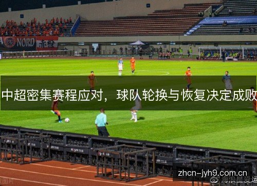 中超密集赛程应对,球队轮换与恢复决定成败 中超密集赛程应对,球队轮换与恢复决定成败